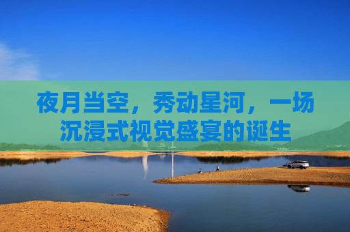 夜月当空,秀动星河,一场沉浸式视觉盛宴的诞生 夜月当空,秀动星河,一场沉浸式视觉盛宴的诞生