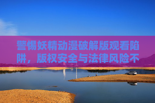 警惕妖精动漫破解版观看陷阱,版权安全与法律风险不可忽视 警惕妖精动漫破解版观看陷阱,版权安全与法律风险不可忽视