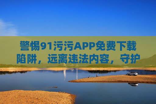 警惕91污污APP免费下载陷阱,远离违法内容,守护网络安全 警惕91污污APP免费下载陷阱,远离违法内容,守护网络安全