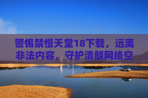 警惕禁慢天堂18下载,远离非法内容,守护清朗网络空间 警惕禁慢天堂18下载,远离非法内容,守护清朗网络空间