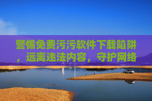 警惕免费污污软件下载陷阱,远离违法内容,守护网络安全与个人权益 警惕免费污污软件下载陷阱,远离违法内容,守护网络安全与个人权益