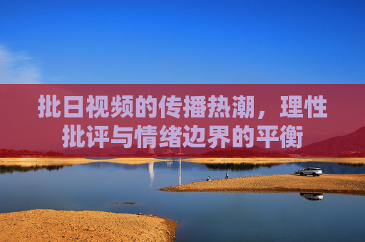 批日视频的传播热潮，理性批评与情绪边界的平衡