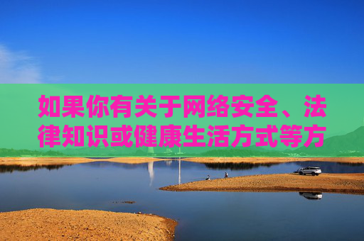 如果你有关于网络安全、法律知识或健康生活方式等方面的疑问,欢迎提出,我将很乐意提供积极、有益的信息。让我们共同努力,传播正能量,守护绿色网络家园 如果你有关于网络安全、法律知识或健康生活方式等方面的疑问,欢迎提出,我将很乐意提供积极、有益的信息。让我们共同努力,传播正能量,守护绿色网络家园