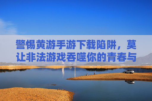 警惕黄游手游下载陷阱,莫让非法游戏吞噬你的青春与健康 警惕黄游手游下载陷阱,莫让非法游戏吞噬你的青春与健康