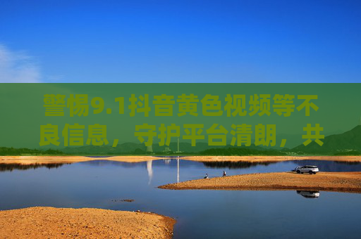 警惕9.1抖音黄色视频等不良信息，守护平台清朗，共建健康网络空间