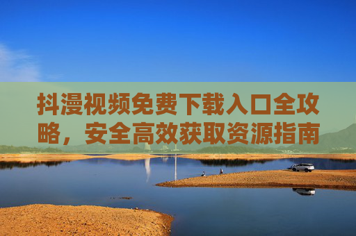 抖漫视频免费下载入口全攻略,安全高效获取资源指南 抖漫视频免费下载入口全攻略,安全高效获取资源指南
