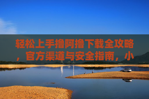 轻松上手撸阿撸下载全攻略,官方渠道与安全指南,小白也能快速搞定! 轻松上手撸阿撸下载全攻略,官方渠道与安全指南,小白也能快速搞定!