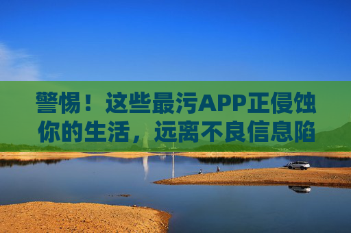 警惕!这些最污APP正侵蚀你的生活,远离不良信息陷阱 警惕!这些最污APP正侵蚀你的生活,远离不良信息陷阱