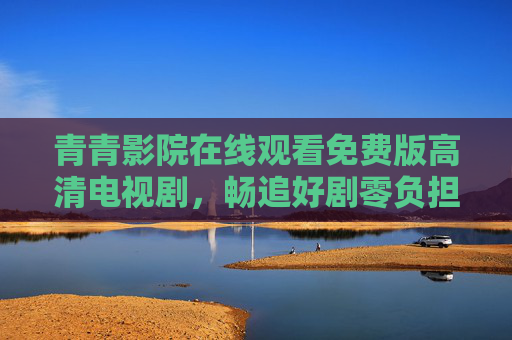 青青影院在线观看免费版高清电视剧，畅追好剧零负担，视觉体验不打折