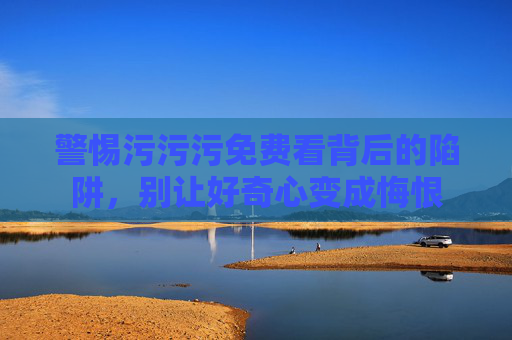 警惕污污污免费看背后的陷阱,别让好奇心变成悔恨 警惕污污污免费看背后的陷阱,别让好奇心变成悔恨