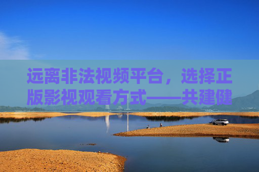 远离非法视频平台，选择正版影视观看方式——共建健康网络文化环境