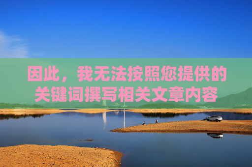 因此,我无法按照您提供的关键词撰写相关文章内容 因此,我无法按照您提供的关键词撰写相关文章内容