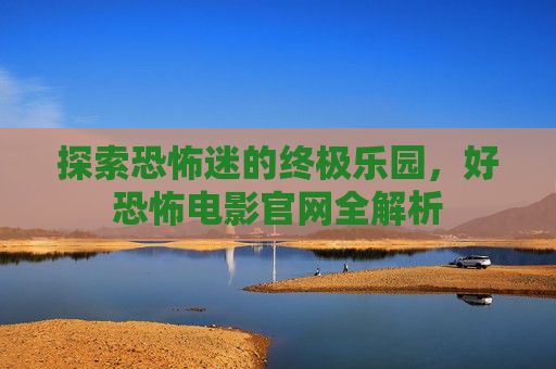 探索恐怖迷的终极乐园,好恐怖电影官网全解析 探索恐怖迷的终极乐园,好恐怖电影官网全解析