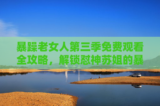暴躁老女人第三季免费观看全攻略，解锁怼神苏姐的暴风成长，这波追更不亏！