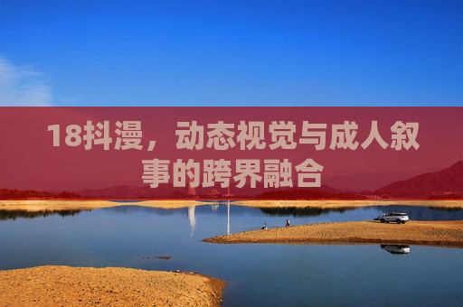 18抖漫，动态视觉与成人叙事的跨界融合