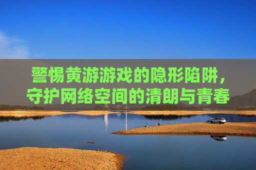 警惕黄游游戏的隐形陷阱，守护网络空间的清朗与青春