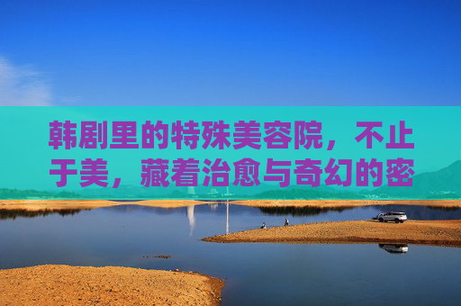 韩剧里的特殊美容院,不止于美,藏着治愈与奇幻的密码 韩剧里的特殊美容院,不止于美,藏着治愈与奇幻的密码