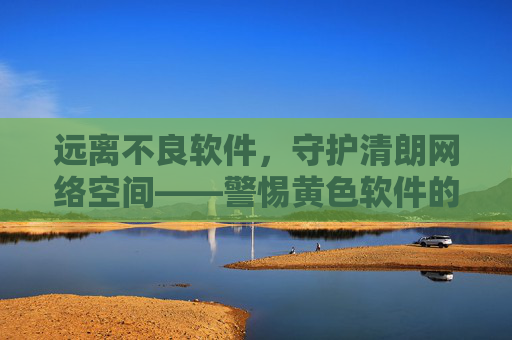 远离不良软件,守护清朗网络空间——警惕黄色软件的危害与防范 远离不良软件,守护清朗网络空间——警惕黄色软件的危害与防范