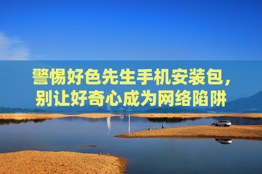 警惕好色先生手机安装包,别让好奇心成为网络陷阱 警惕好色先生手机安装包,别让好奇心成为网络陷阱