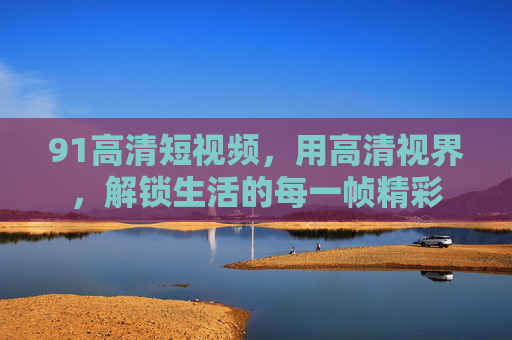 91高清短视频，用高清视界，解锁生活的每一帧精彩