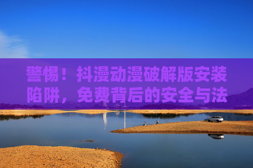 警惕!抖漫动漫破解版安装陷阱,免费背后的安全与法律风险 警惕!抖漫动漫破解版安装陷阱,免费背后的安全与法律风险