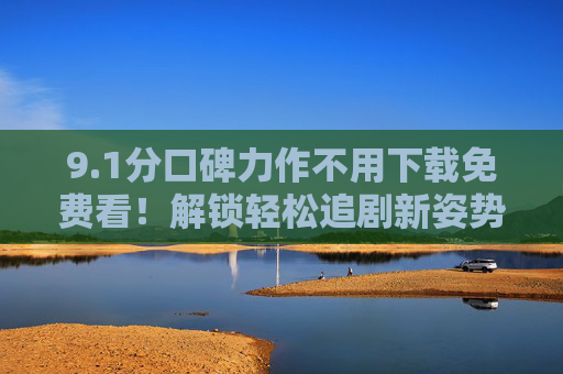 9.1分口碑力作不用下载免费看!解锁轻松追剧新姿势 9.1分口碑力作不用下载免费看!解锁轻松追剧新姿势