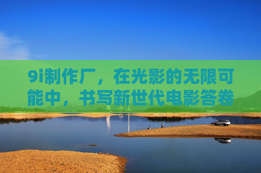 9i制作厂,在光影的无限可能中,书写新世代电影答卷 9i制作厂,在光影的无限可能中,书写新世代电影答卷