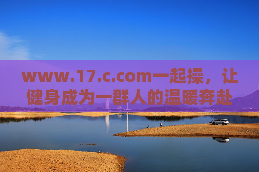 www.17.c.com一起操,让健身成为一群人的温暖奔赴 www.17.c.com一起操,让健身成为一群人的温暖奔赴