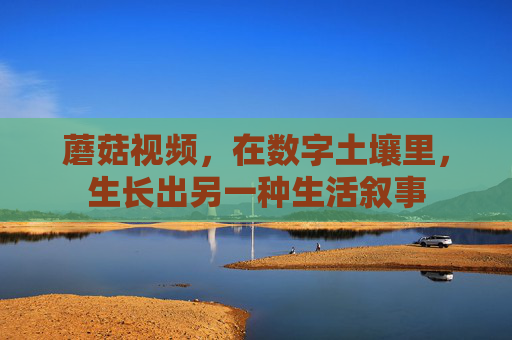 蘑菇视频,在数字土壤里,生长出另一种生活叙事 蘑菇视频,在数字土壤里,生长出另一种生活叙事