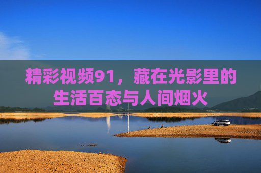 精彩视频91，藏在光影里的生活百态与人间烟火