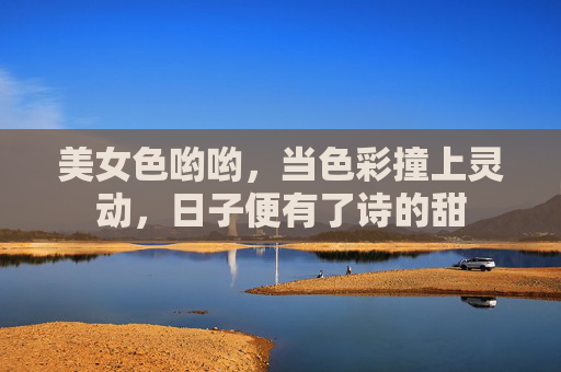 美女色哟哟,当色彩撞上灵动,日子便有了诗的甜 美女色哟哟,当色彩撞上灵动,日子便有了诗的甜