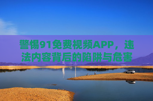 警惕91免费视频APP,违法内容背后的陷阱与危害 警惕91免费视频APP,违法内容背后的陷阱与危害