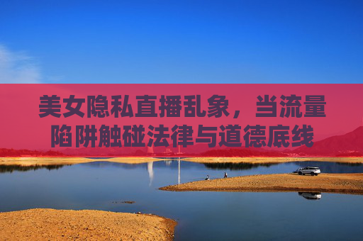 美女隐私直播乱象,当流量陷阱触碰法律与道德底线 美女隐私直播乱象,当流量陷阱触碰法律与道德底线