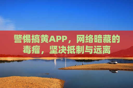 警惕搞黄APP，网络暗藏的毒瘤，坚决抵制与远离