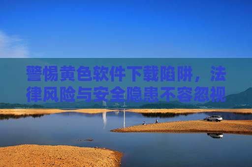 警惕黄色软件下载陷阱，法律风险与安全隐患不容忽视