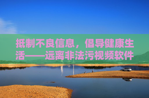 抵制不良信息，倡导健康生活——远离非法污视频软件，共建清朗网络空间