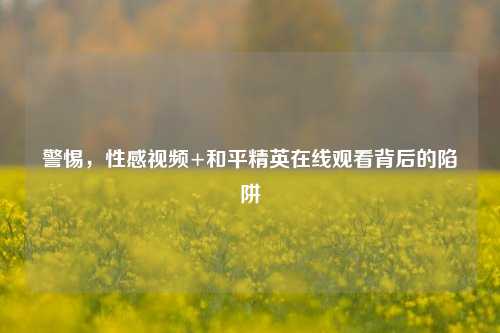 警惕，性感视频+和平精英在线观看背后的陷阱