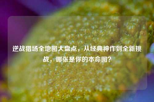 逆战猎场全地图大盘点，从经典神作到全新挑战，哪张是你的本命图？