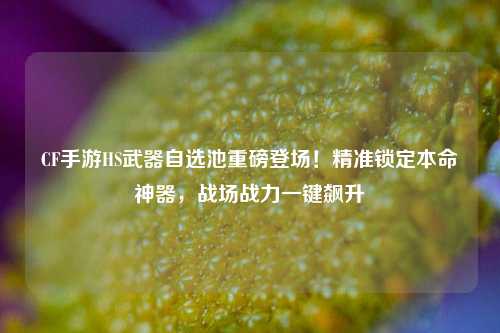 CF手游HS武器自选池重磅登场！精准锁定本命神器，战场战力一键飙升