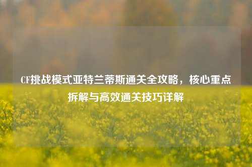 CF挑战模式亚特兰蒂斯通关全攻略，核心重点拆解与高效通关技巧详解