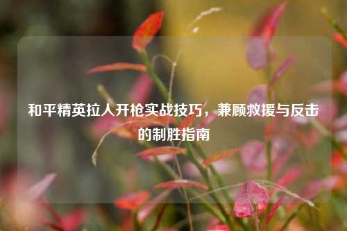 和平精英拉人开枪实战技巧，兼顾救援与反击的制胜指南