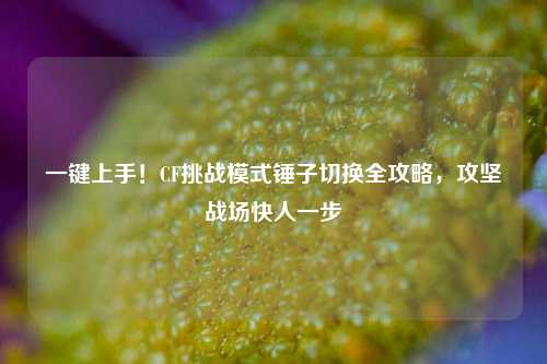 一键上手！CF挑战模式锤子切换全攻略，攻坚战场快人一步