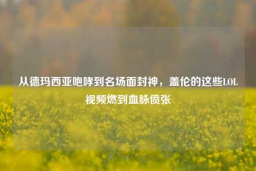 从德玛西亚咆哮到名场面封神，盖伦的这些LOL视频燃到血脉偾张