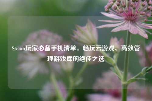 Steam玩家必备手机清单，畅玩云游戏、高效管理游戏库的绝佳之选