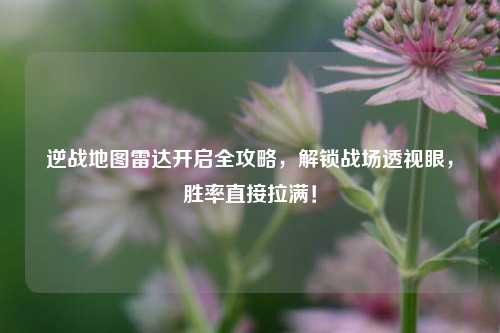逆战地图雷达开启全攻略，解锁战场透视眼，胜率直接拉满！