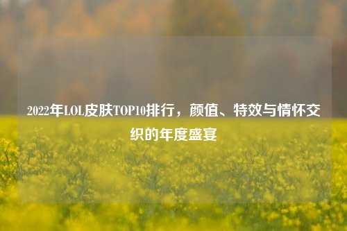 2022年LOL皮肤TOP10排行，颜值、特效与情怀交织的年度盛宴