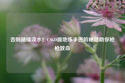 告别随缘泼水！CSGO跪地练手进阶秘籍助你枪枪致命