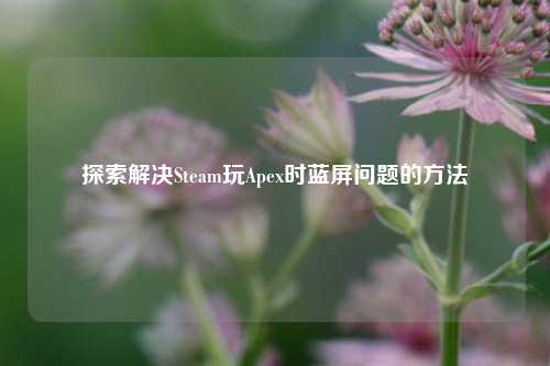 探索解决Steam玩Apex时蓝屏问题的 *** 