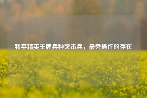 和平精英王牌兵种突击兵，最秀操作的存在