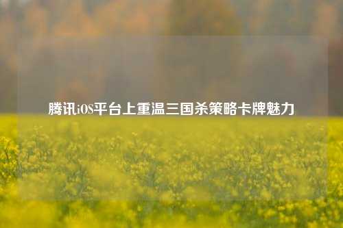腾讯iOS平台上重温三国杀策略卡牌魅力
